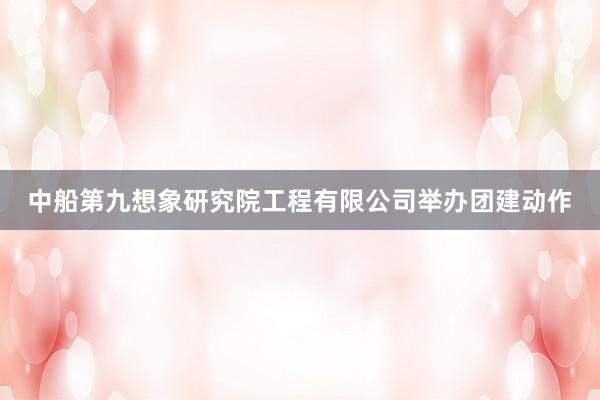 中船第九想象研究院工程有限公司举办团建动作